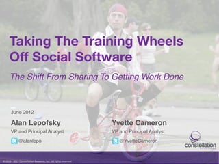 Taking The Training Wheels
          Off Social Software
          The Shift From Sharing To Getting Work Done!



            June 2012!

            Alan Lepofsky!                                                                                    Yvette Cameron!
            VP and Principal Analyst!                                                                         VP and Principal Analyst!
                       @alanlepo!                                                                                @YvetteCameron!



©	
  2010	
  -­‐	
  2012	
  Constella/on	
  Research,	
  Inc.	
  	
  All	
  rights	
  reserved.	
  	
  	
  
 