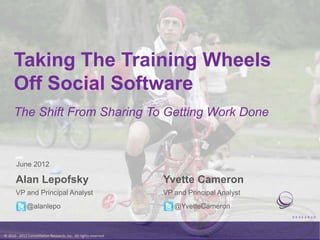 Taking The Training Wheels
      Off Social Software
      The Shift From Sharing To Getting Work Done



       June 2012

       Alan Lepofsky                                              Yvette Cameron
       VP and Principal Analyst                                   VP and Principal Analyst
              @alanlepo                                              @YvetteCameron



© 2010 - 2012 Constellation Research, Inc. All rights reserved.
 