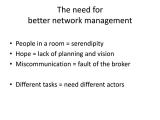 The need for
      better network management

• People in a room = serendipity
• Hope = lack of planning and vision
• Miscommunication = fault of the broker

• Different tasks = need different actors
 