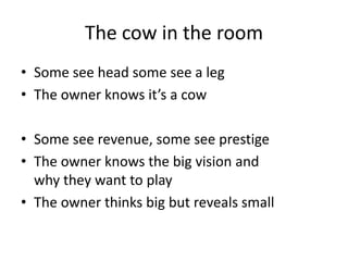 The cow in the room
• Some see head some see a leg
• The owner knows it’s a cow

• Some see revenue, some see prestige
• The owner knows the big vision and
  why they want to play
• The owner thinks big but reveals small
 