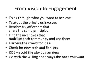From Vision to Engagement
• Think through what you want to achieve
• Take out the principles involved
• Benchmark off others that
  share the same principles
• Find the incentives that
  mobilise each community and use them
• Harness the crowd for ideas
• Check for new tech and flankers
• KISS – avoid the obvious barriers
• Go with the willing not always the ones you want
 
