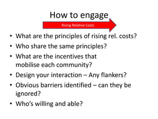 How to engage
                   Rising Relative Costs

• What are the principles of rising rel. costs?
• Who share the same principles?
• What are the incentives that
  mobilise each community?
• Design your interaction – Any flankers?
• Obvious barriers identified – can they be
  ignored?
• Who’s willing and able?
 