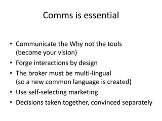 Comms is essential

• Communicate the Why not the tools
  (become your vision)
• Forge interactions by design
• The broker must be multi-lingual
  (so a new common language is created)
• Use self-selecting marketing
• Decisions taken together, convinced separately
 