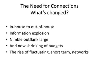 The Need for Connections
              What’s changed?

•   In-house to out-of-house
•   Information explosion
•   Nimble outflank large
•   And now shrinking of budgets
•   The rise of fluctuating, short term, networks
 