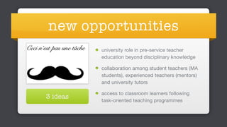 new opportunities
university role in pre-service teacher
education beyond disciplinary knowledge

collaboration among student teachers (MA
students), experienced teachers (mentors)
and university tutors

access to classroom learners following
task-oriented teaching programmes
3 ideas
 