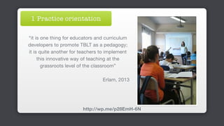 “it is one thing for educators and curriculum
developers to promote TBLT as a pedagogy;
it is quite another for teachers to implement
this innovative way of teaching at the
grassroots level of the classroom”

Erlam, 2013
http://wp.me/p28EmH-6N
1 Practice orientation
 