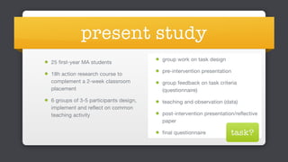 present study
25 first-year MA students 

18h action research course to
complement a 2-week classroom
placement

6 groups of 3-5 participants design,
implement and reflect on common
teaching activity 
 
group work on task design

pre-intervention presentation

group feedback on task criteria
(questionnaire)

teaching and observation (data)

post-intervention presentation/reflective
paper

final questionnaire task?
 