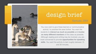 design brief
You now wish to give these learners a ‘communicative
activity’ to practise this area further. You want the
students to interact as much as possible and involve
as many different members of the class as possible.
Although reading and writing may be involved, you are
most concerned to provide opportunities for speaking
skills. You want the activity to last roughly between 15
and 30 minutes.
Samuda, 2005
 