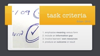 task criteria
1. emphasise meaning versus form

2. include an information gap 

3. involve learners’ own resources 

4. produce an outcome or result
Erlam, 2015
 