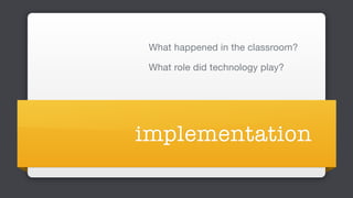 implementation
What happened in the classroom?

What role did technology play?
 