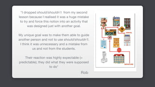 "I dropped should/shouldn't from my second
lesson because I realised it was a huge mistake
to try and force this notion into an activity that
was designed just with another goal. 

My unique goal was to make them able to guide
another person and not to use should/shouldn’t.
I think it was unnecessary and a mistake from
us and not from the students. 

Their reaction was highly expectable (=
predictable); they did what they were supposed
to do" 

Rob
 