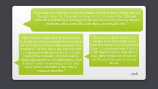 What had troubled me during the lesson is that without really having
thought about it, I started writing out on the board the different
instructions that were being given by the instructor, such as “fasten
your seat-belt, turn left, turn right, go straight, etc.”
The problem after having done that is
that the following students kept looking
at the board and basically reading “the
answers.” At this point my activity was
not going so well anymore, but in the
heat of the moment I did not realize
what had caused it to dysfunction. This
transformed the activity, which had
been quite authentic so far, into a
“reading exercise.”
Now that I think about it, I
realize that this might have
been the cause, but at the same
time I understand why I did it.
I did that because I was afraid
that they would not be able to
do the activity and would be
stuck.
Jack
 