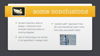 some conclusions
student teachers able to
design, implement and
evaluate teaching tasks to
varying degrees

role of technology not central
if not specified in design brief 
“garden path” approach may
be more beneficial: learn more
from less successful tasks 
 
 
 
 