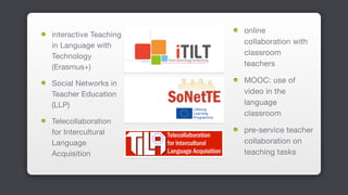 interactive Teaching
in Language with
Technology
(Erasmus+)

Social Networks in
Teacher Education
(LLP)

Telecollaboration
for Intercultural
Language
Acquisition
online
collaboration with
classroom
teachers

MOOC: use of
video in the
language
classroom

pre-service teacher
collaboration on
teaching tasks
 