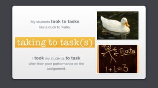 My students took to tasks 

like a duck to water.
taking to task(s)
I took my students to task 

after their poor performance on the
assignment.
 