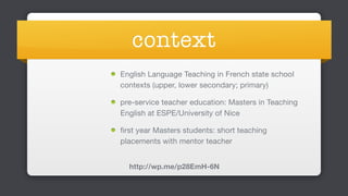 context
English Language Teaching in French state school
contexts (upper, lower secondary; primary)

pre-service teacher education: Masters in Teaching
English at ESPE/University of Nice

first year Masters students: short teaching
placements with mentor teacher
http://wp.me/p28EmH-6N
 
