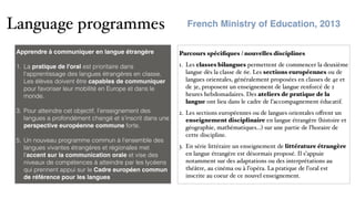 Language programmes
Parcours spéciﬁques / nouvelles disciplines
1. Les classes bilangues permettent de commencer la deuxième
langue dès la classe de 6e. Les sections européennes ou de
langues orientales, généralement proposées en classes de 4e et
de 3e, proposent un enseignement de langue renforcé de 2
heures hebdomadaires. Des ateliers de pratique de la
langue ont lieu dans le cadre de l’accompagnement éducatif.
2. Les sections européennes ou de langues orientales oﬀrent un
enseignement disciplinaire en langue étrangère (histoire et
géographie, mathématiques...) sur une partie de l’horaire de
cette discipline.
3. En série littéraire un enseignement de littérature étrangère
en langue étrangère est désormais proposé. Il s’appuie
notamment sur des adaptations ou des interprétations au
théâtre, au cinéma ou à l’opéra. La pratique de l’oral est
inscrite au coeur de ce nouvel enseignement.
Apprendre à communiquer en langue étrangère 
1. La pratique de l'oral est prioritaire dans
l'apprentissage des langues étrangères en classe.
Les élèves doivent être capables de communiquer
pour favoriser leur mobilité en Europe et dans le
monde.
3. Pour atteindre cet objectif, l’enseignement des
langues a profondément changé et s’inscrit dans une
perspective européenne commune forte.
5. Un nouveau programme commun à l’ensemble des
langues vivantes étrangères et régionales met
l’accent sur la communication orale et vise des
niveaux de compétences à atteindre par les lycéens
qui prennent appui sur le Cadre européen commun
de référence pour les langues
French Ministry of Education, 2013
 