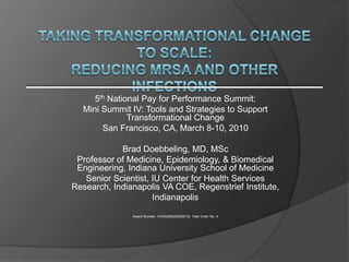 Taking transformational change to scale:Reducing MRSA and other infections 5th National Pay for Performance Summit: Mini Summit IV: Tools and Strategies to Support Transformational Change San Francisco, CA, March 8-10, 2010 Brad Doebbeling, MD, MSc Professor of Medicine, Epidemiology, & Biomedical Engineering, Indiana University School of Medicine  Senior Scientist, IU Center for Health Services Research, Indianapolis VA COE, Regenstrief Institute, Indianapolis Award Number: HHSA290200600013I, Task Order No. 4 