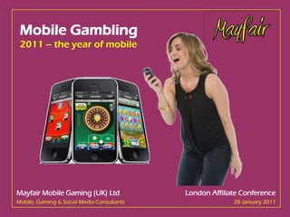 Mobile Gambling
 2011 – the year of mobile




Mayfair Mobile Gaming (UK) Ltd                                                                                   London Affiliate Conference
Mobile, Gaming & Social Media Consultants                                                                                      28 January 2011
Strictly confidential – do not copy. Copyright © 2011 Mayfair Mobile Gaming (UK) Limited. All rights reserved.
 