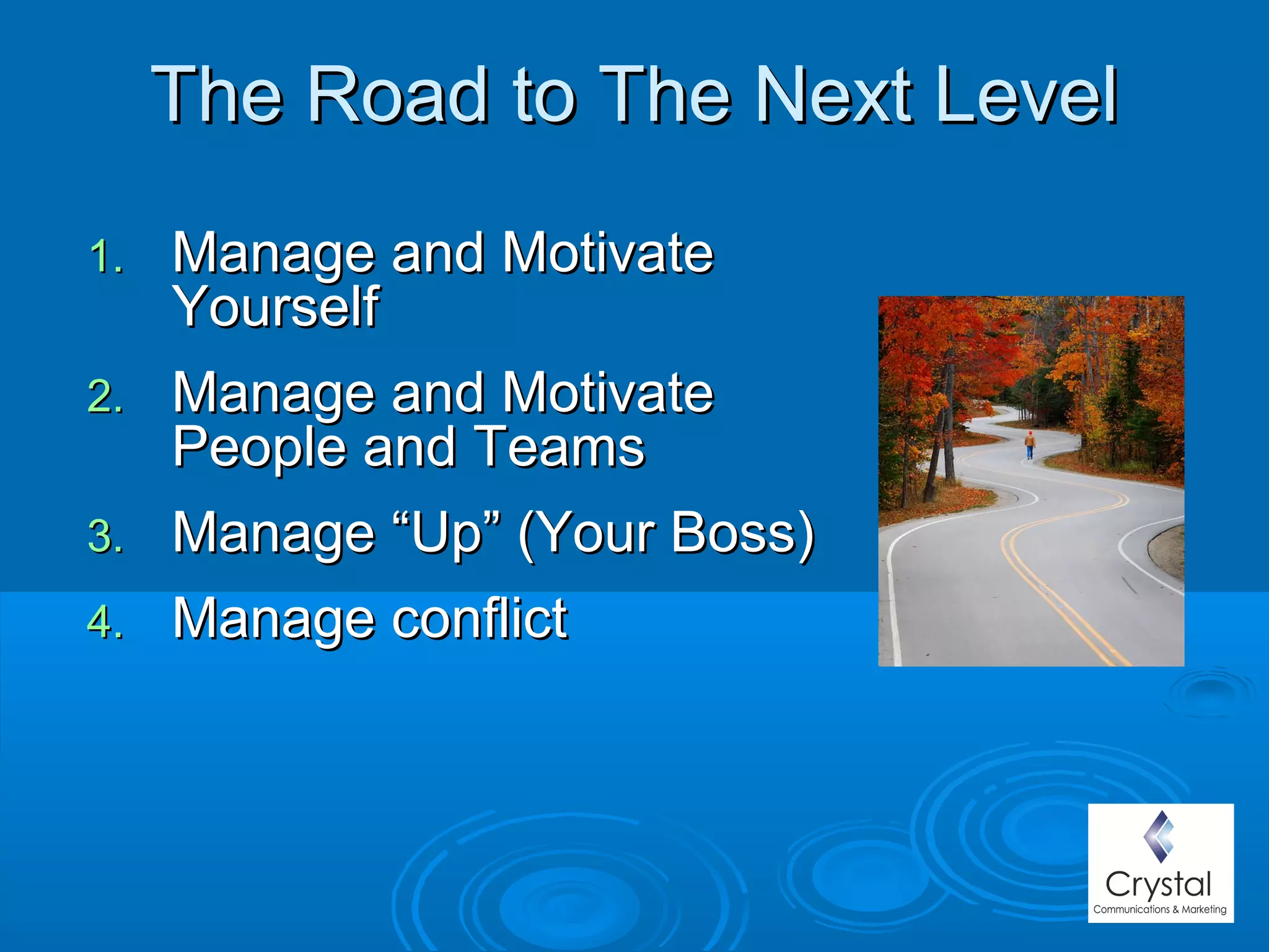 The Road to The Next LevelThe Road to The Next Level
1.1. Manage and MotivateManage and Motivate
YourselfYourself
2.2. Manage and MotivateManage and Motivate
People and TeamsPeople and Teams
3.3. Manage “Up” (Your Boss)Manage “Up” (Your Boss)
4.4. Manage conflictManage conflict
 