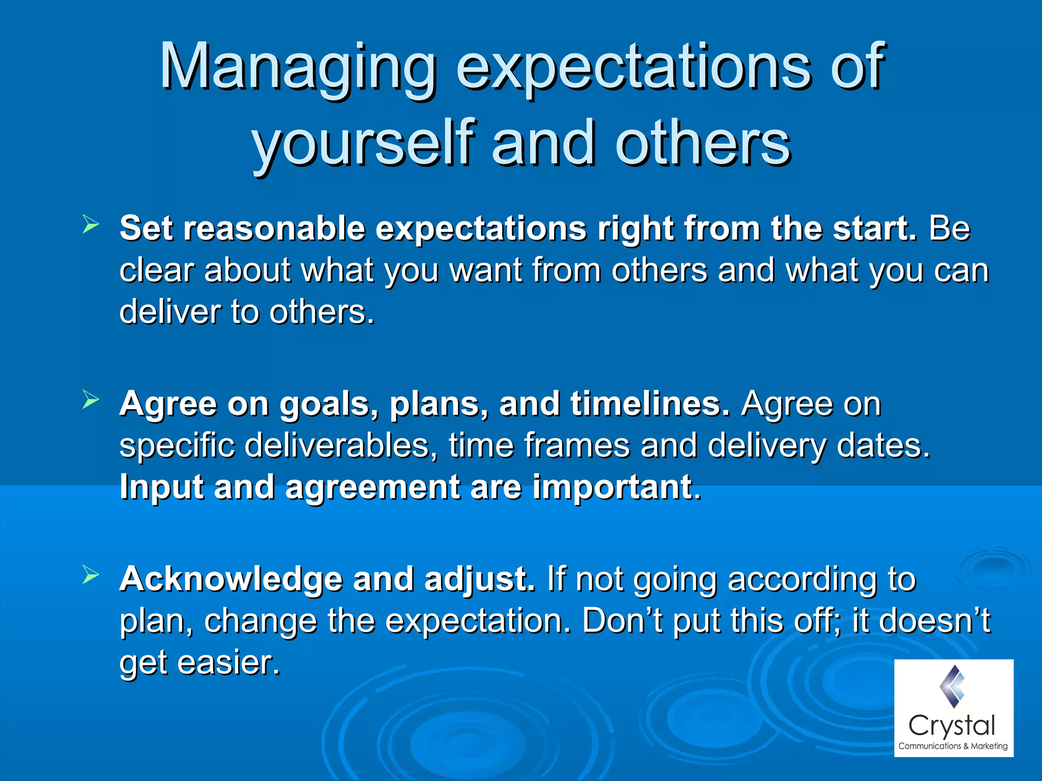 Managing expectations ofManaging expectations of
yourself and othersyourself and others
 Set reasonable expectations right from the start.Set reasonable expectations right from the start. BeBe
clear about what you want from others and what you canclear about what you want from others and what you can
deliver to others.deliver to others.
 Agree on goals, plans, and timelines.Agree on goals, plans, and timelines. Agree onAgree on
specific deliverables, time frames and delivery dates.specific deliverables, time frames and delivery dates.
Input and agreement are importantInput and agreement are important..
 Acknowledge and adjust.Acknowledge and adjust. If not going according toIf not going according to
plan, change the expectation. Don’t put this off; it doesn’tplan, change the expectation. Don’t put this off; it doesn’t
get easier.get easier.
 