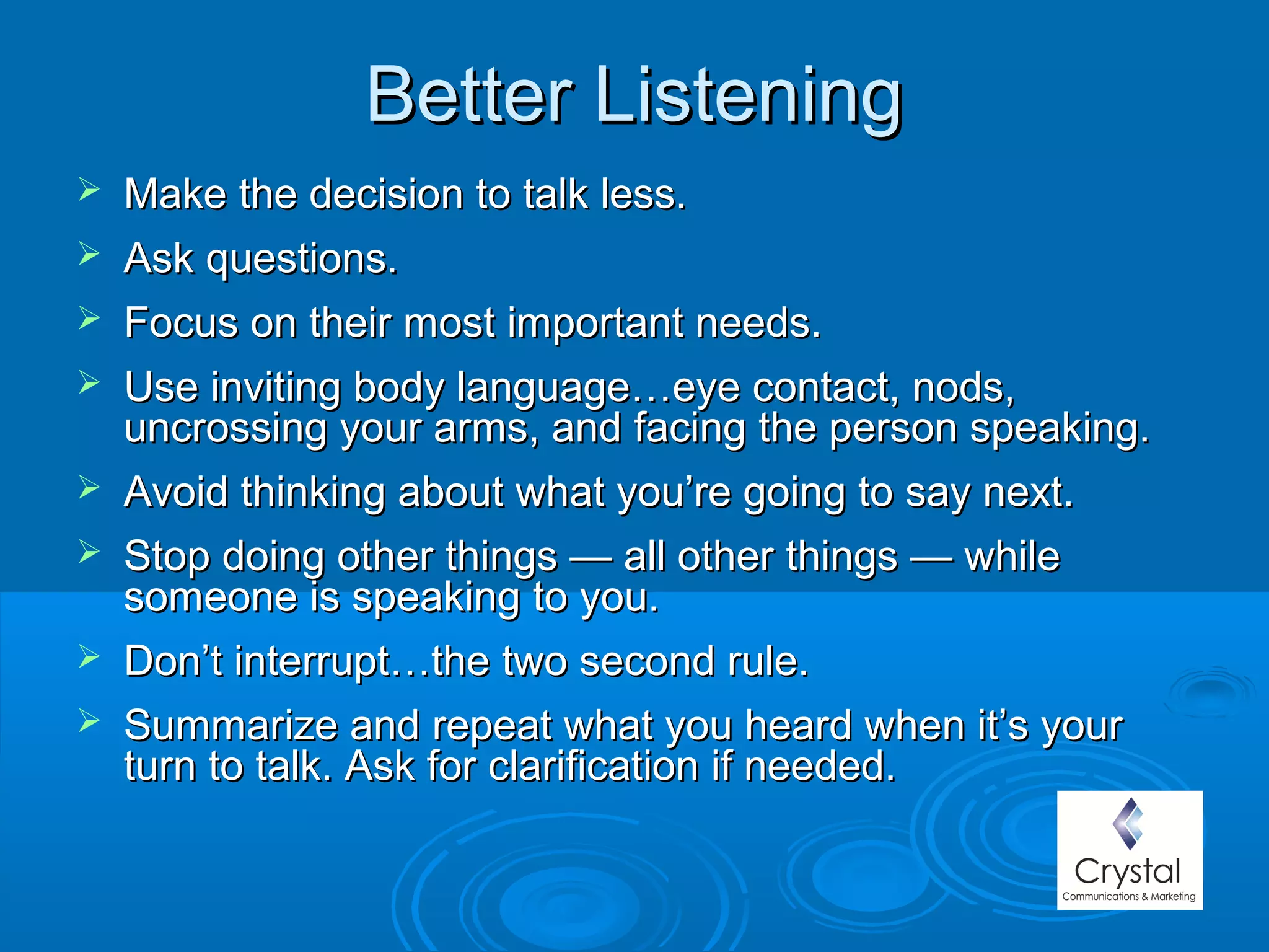 Better ListeningBetter Listening
 Make the decision to talk less.Make the decision to talk less.
 Ask questions.Ask questions.
 Focus on their most important needs.Focus on their most important needs.
 Use inviting body language…eye contact, nods,Use inviting body language…eye contact, nods,
uncrossing your arms, and facing the person speaking.uncrossing your arms, and facing the person speaking.
 Avoid thinking about what you’re going to say next.Avoid thinking about what you’re going to say next.
 Stop doing other things — all other things — whileStop doing other things — all other things — while
someone is speaking to you.someone is speaking to you.
 Don’t interrupt…the two second rule.Don’t interrupt…the two second rule.
 Summarize and repeat what you heard when it’s yourSummarize and repeat what you heard when it’s your
turn to talk. Ask for clarification if needed.turn to talk. Ask for clarification if needed.
 