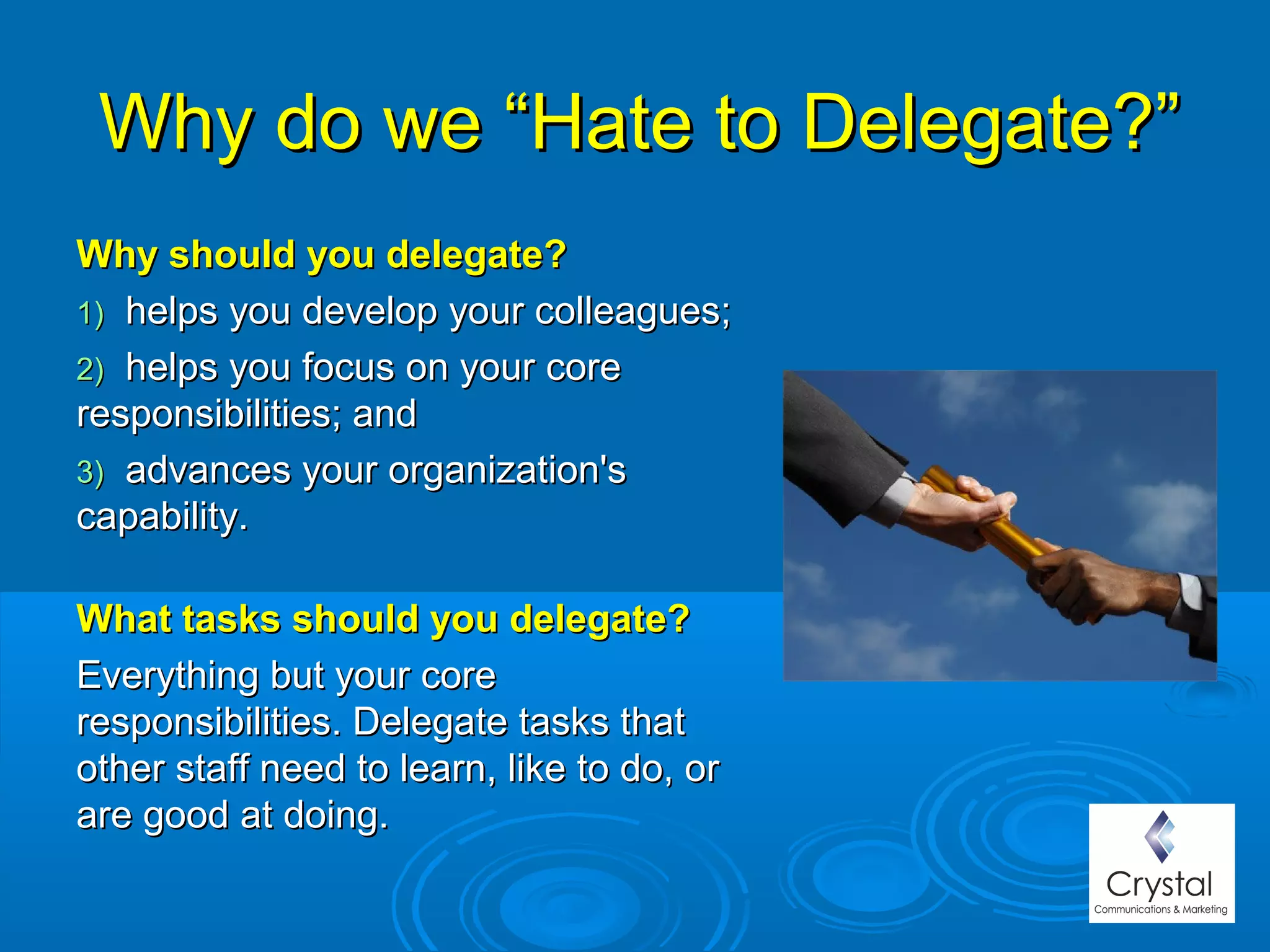 Why do we “Hate to Delegate?”Why do we “Hate to Delegate?”
Why should you delegate?Why should you delegate?
1)1) helps you develop your colleagues;helps you develop your colleagues;
2)2) helps you focus on your corehelps you focus on your core
responsibilities; andresponsibilities; and
3)3) advances your organization'sadvances your organization's
capability.capability.
What tasks should you delegate?What tasks should you delegate?
Everything but your coreEverything but your core
responsibilities. Delegate tasks thatresponsibilities. Delegate tasks that
other staff need to learn, like to do, orother staff need to learn, like to do, or
are good at doing.are good at doing.
 