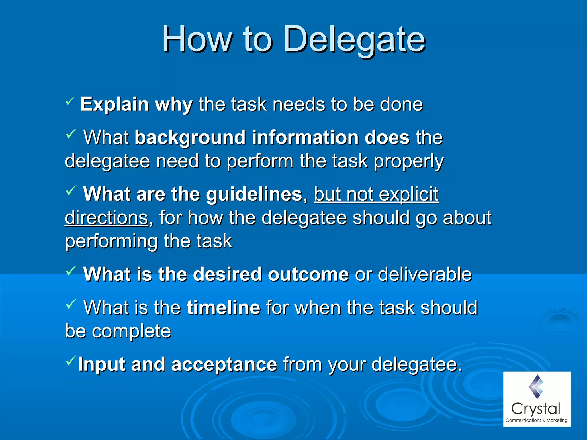 How to DelegateHow to Delegate
 Explain whyExplain why the task needs to be donethe task needs to be done
 WhatWhat background information doesbackground information does thethe
delegatee need to perform the task properlydelegatee need to perform the task properly
 What are the guidelinesWhat are the guidelines,, but not explicitbut not explicit
directionsdirections, for how the delegatee should go about, for how the delegatee should go about
performing the taskperforming the task
 What is the desired outcomeWhat is the desired outcome or deliverableor deliverable
 What is theWhat is the timelinetimeline for when the task shouldfor when the task should
be completebe complete
Input and acceptanceInput and acceptance from your delegatee.from your delegatee.
 