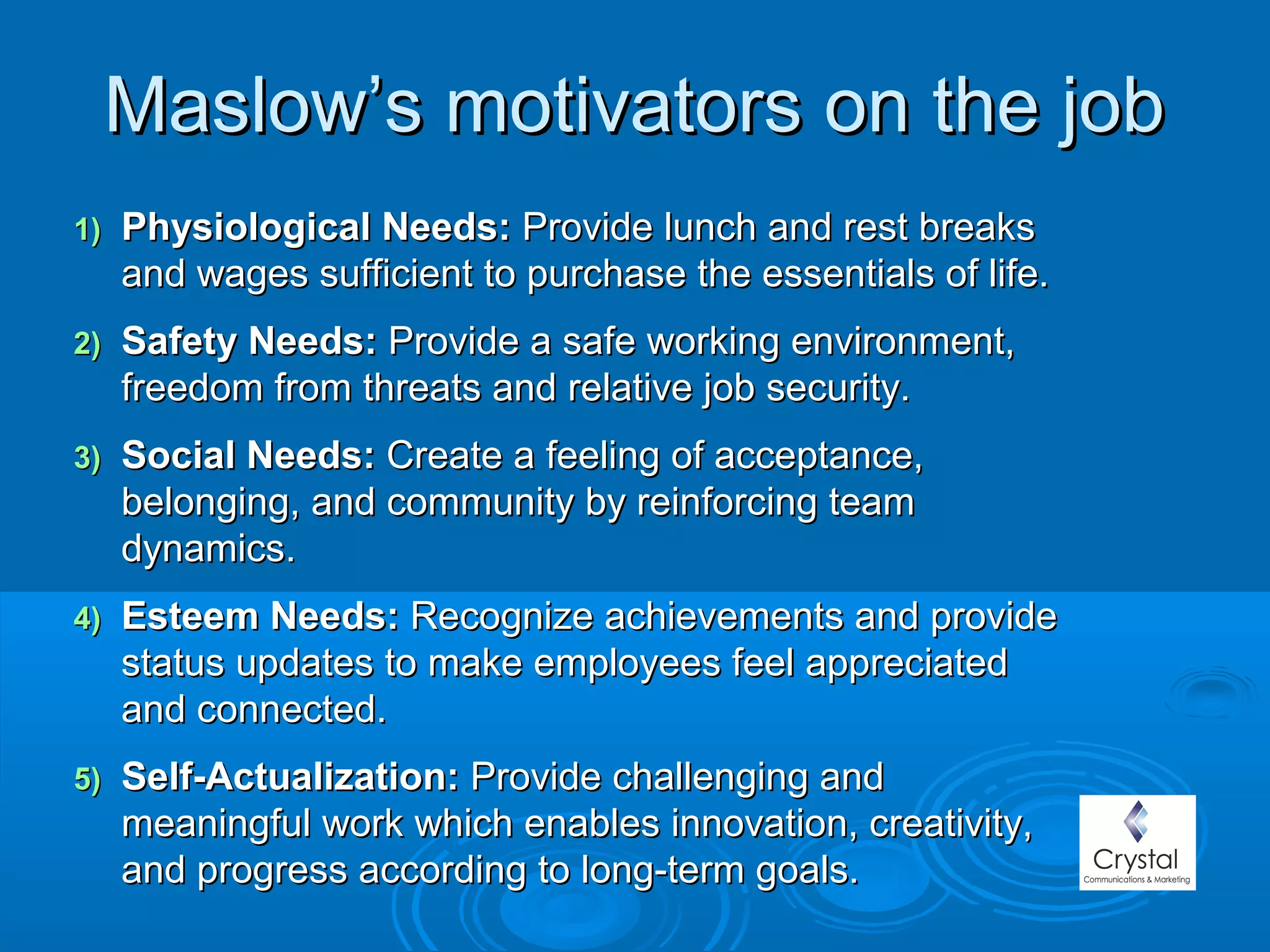 Maslow’s motivators on the jobMaslow’s motivators on the job
1)1) Physiological Needs:Physiological Needs: Provide lunch and rest breaksProvide lunch and rest breaks
and wages sufficient to purchase the essentials of life.and wages sufficient to purchase the essentials of life.
2)2) Safety Needs:Safety Needs: Provide a safe working environment,Provide a safe working environment,
freedom from threats and relative job security.freedom from threats and relative job security.
3)3) Social Needs:Social Needs: Create a feeling of acceptance,Create a feeling of acceptance,
belonging, and community by reinforcing teambelonging, and community by reinforcing team
dynamics.dynamics.
4)4) Esteem Needs:Esteem Needs: Recognize achievements and provideRecognize achievements and provide
status updates to make employees feel appreciatedstatus updates to make employees feel appreciated
and connected.and connected.
5)5) Self-Actualization:Self-Actualization: Provide challenging andProvide challenging and
meaningful work which enables innovation, creativity,meaningful work which enables innovation, creativity,
and progress according to long-term goals.and progress according to long-term goals.
 