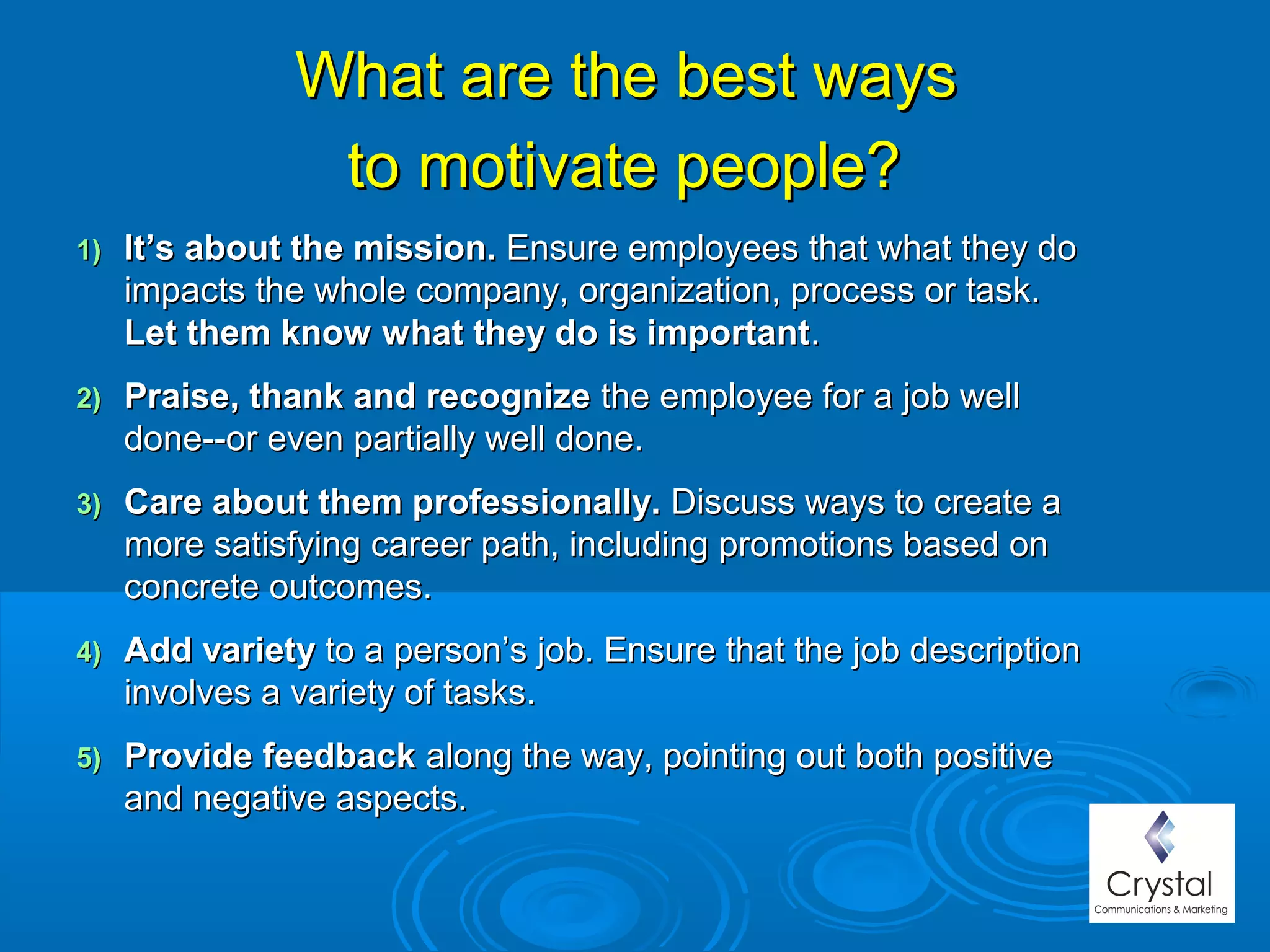 What are the best waysWhat are the best ways
to motivate people?to motivate people?
1)1) It’s about the mission.It’s about the mission. Ensure employees that what they doEnsure employees that what they do
impacts the whole company, organization, process or task.impacts the whole company, organization, process or task.
Let them know what they do is importantLet them know what they do is important..
2)2) Praise, thank and recognizePraise, thank and recognize the employee for a job wellthe employee for a job well
done--or even partially well done.done--or even partially well done.
3)3) Care about them professionally.Care about them professionally. Discuss ways to create aDiscuss ways to create a
more satisfying career path, including promotions based onmore satisfying career path, including promotions based on
concrete outcomes.concrete outcomes.
4)4) Add varietyAdd variety to a person’s job. Ensure that the job descriptionto a person’s job. Ensure that the job description
involves a variety of tasks.involves a variety of tasks.
5)5) Provide feedbackProvide feedback along the way, pointing out both positivealong the way, pointing out both positive
and negative aspects.and negative aspects.
 