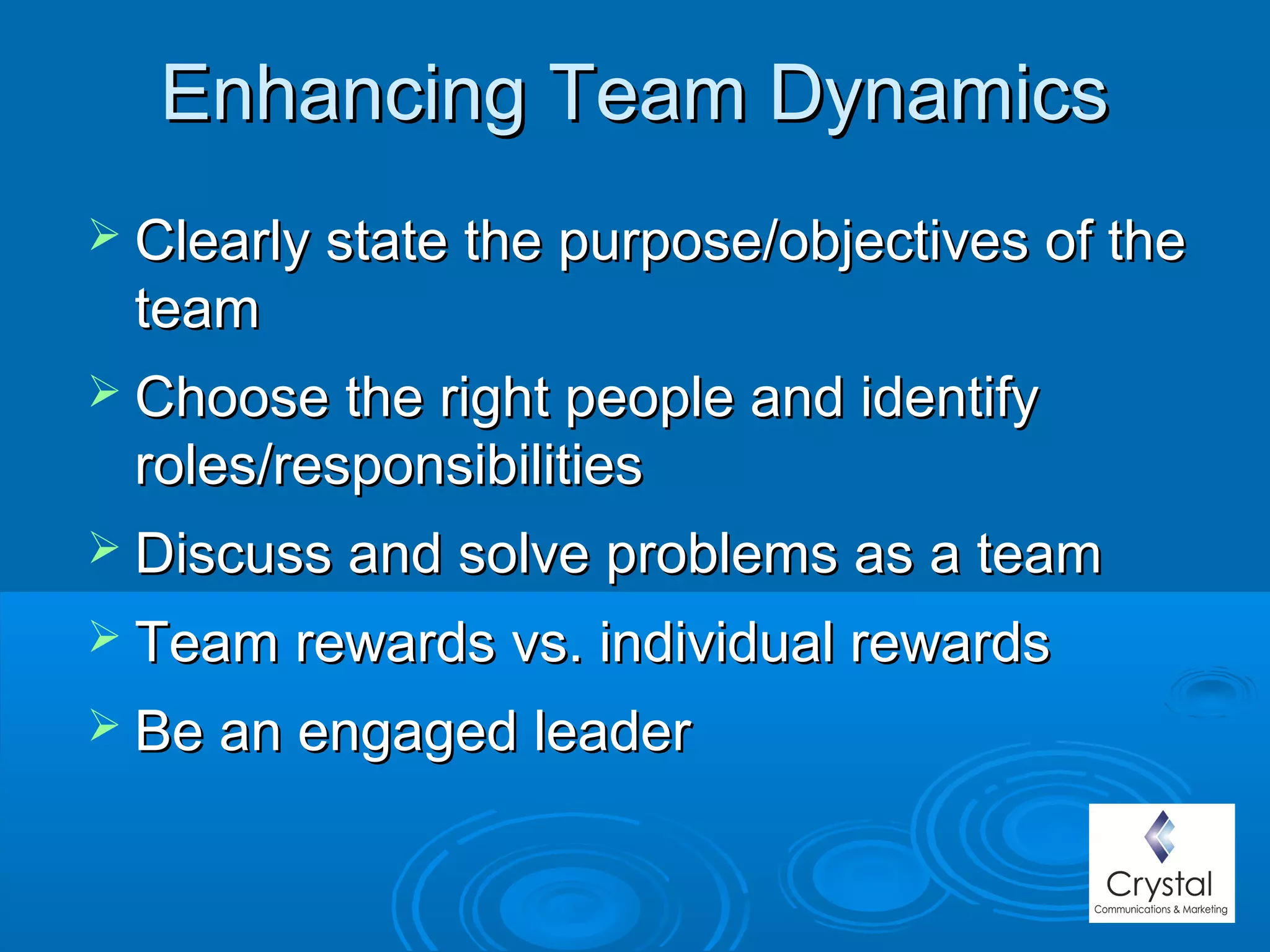 Enhancing Team DynamicsEnhancing Team Dynamics
 Clearly state the purpose/objectives of theClearly state the purpose/objectives of the
teamteam
 Choose the right people and identifyChoose the right people and identify
roles/responsibilitiesroles/responsibilities
 Discuss and solve problems as a teamDiscuss and solve problems as a team
 Team rewards vs. individual rewardsTeam rewards vs. individual rewards
 Be an engaged leaderBe an engaged leader
 