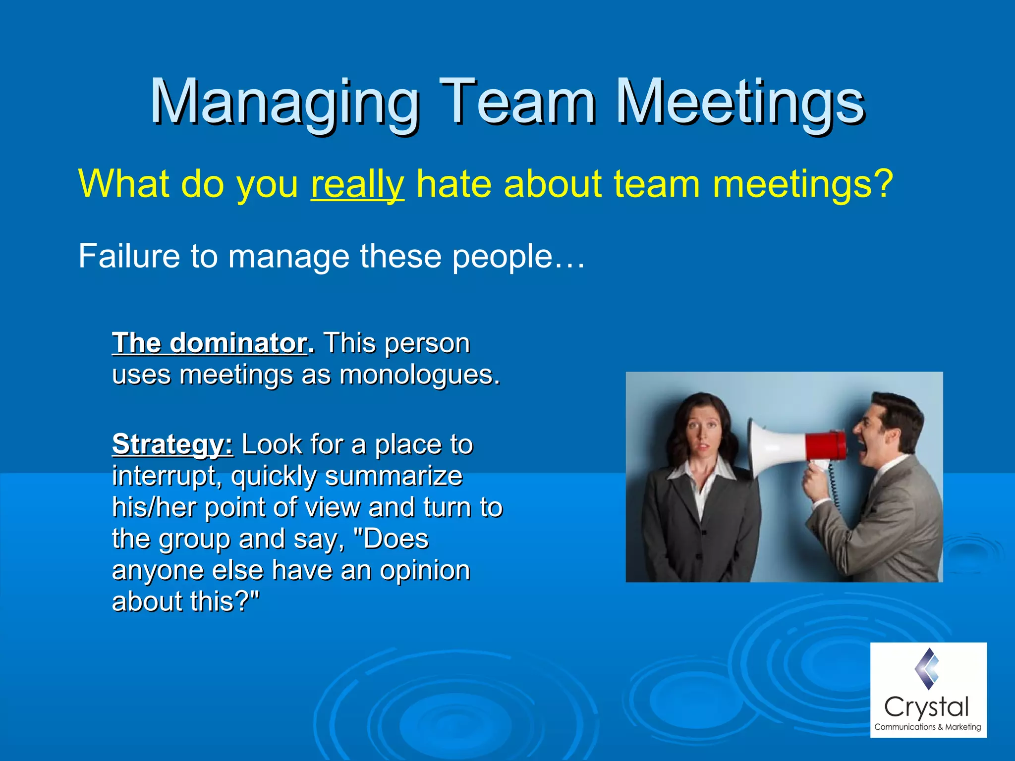 Managing Team MeetingsManaging Team Meetings
The dominatorThe dominator.. This personThis person
uses meetings as monologues.uses meetings as monologues.
Strategy:Strategy: Look for a place toLook for a place to
interrupt, quickly summarizeinterrupt, quickly summarize
his/her point of view and turn tohis/her point of view and turn to
the group and say, "Doesthe group and say, "Does
anyone else have an opinionanyone else have an opinion
about this?"about this?"
What do you really hate about team meetings?
Failure to manage these people…
 