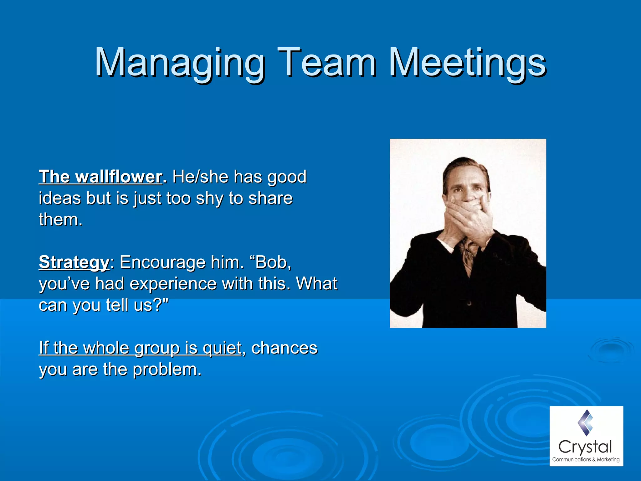 Managing Team MeetingsManaging Team Meetings
The wallflowerThe wallflower.. He/she has goodHe/she has good
ideas but is just too shy to shareideas but is just too shy to share
them.them.
StrategyStrategy: Encourage him. “Bob,: Encourage him. “Bob,
you’ve had experience with this. Whatyou’ve had experience with this. What
can you tell us?"can you tell us?"
If the whole group is quietIf the whole group is quiet, chances, chances
you are the problem.you are the problem.
 