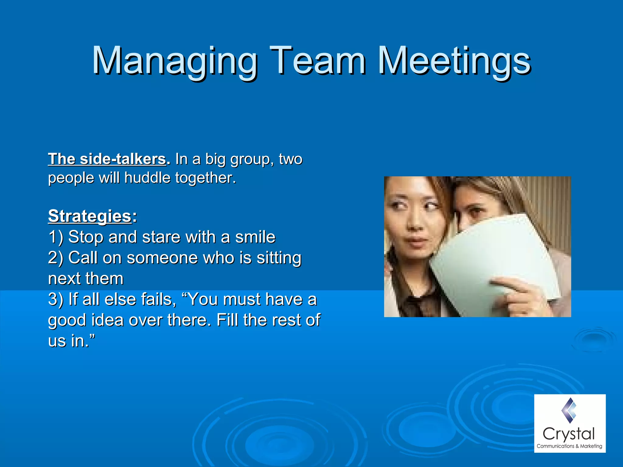 Managing Team MeetingsManaging Team Meetings
The side-talkersThe side-talkers.. In a big group, twoIn a big group, two
people will huddle together.people will huddle together.
StrategiesStrategies::
1) Stop and stare with a smile1) Stop and stare with a smile
2) Call on someone who is sitting2) Call on someone who is sitting
next themnext them
3) If all else fails, “You must have a3) If all else fails, “You must have a
good idea over there. Fill the rest ofgood idea over there. Fill the rest of
us in.”us in.”
 
