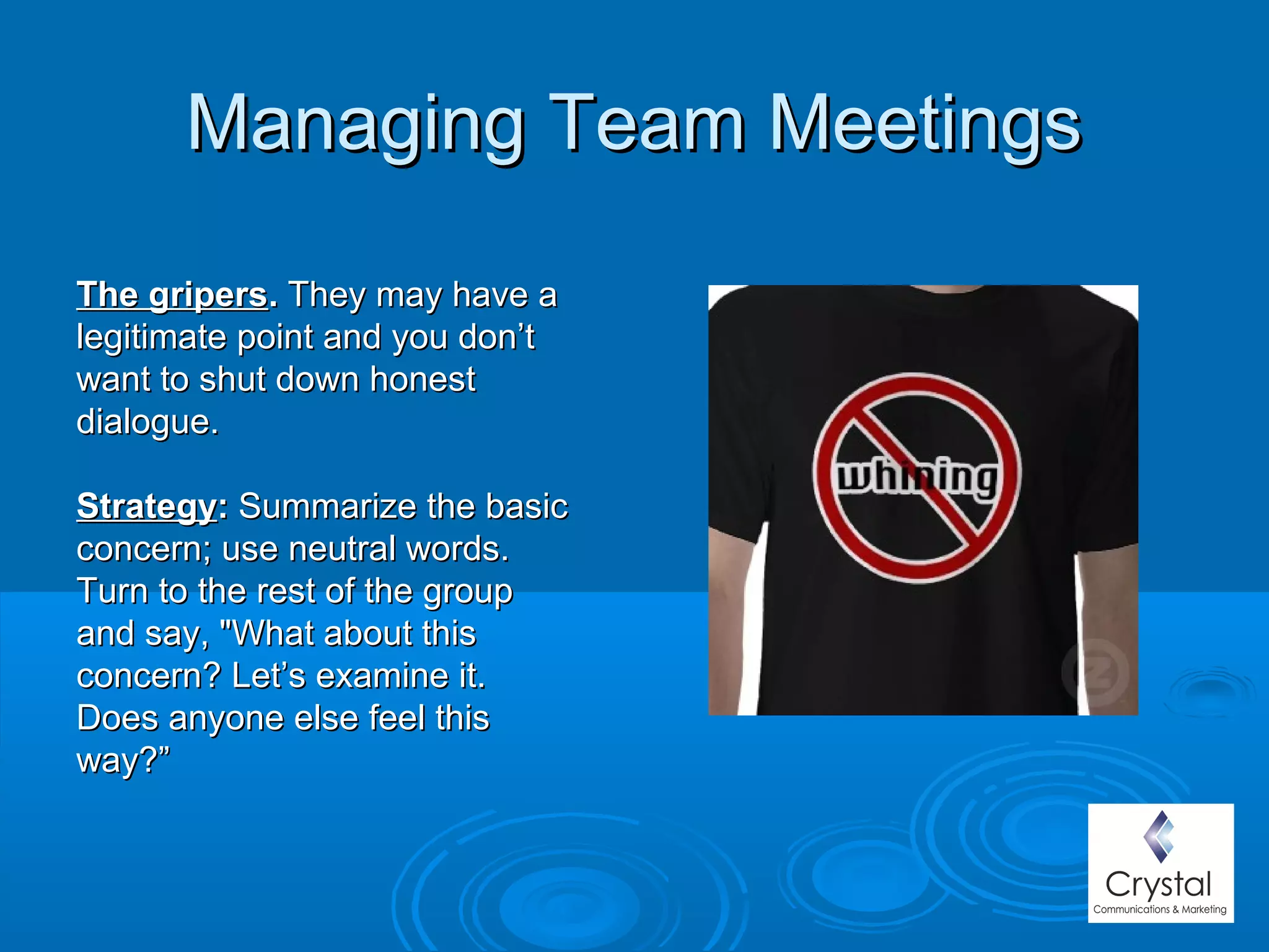 Managing Team MeetingsManaging Team Meetings
The gripersThe gripers.. They may have aThey may have a
legitimate point and you don’tlegitimate point and you don’t
want to shut down honestwant to shut down honest
dialogue.dialogue.
StrategyStrategy:: Summarize the basicSummarize the basic
concern; use neutral words.concern; use neutral words.
Turn to the rest of the groupTurn to the rest of the group
and say, "What about thisand say, "What about this
concern? Let’s examine it.concern? Let’s examine it.
Does anyone else feel thisDoes anyone else feel this
way?”way?”
 