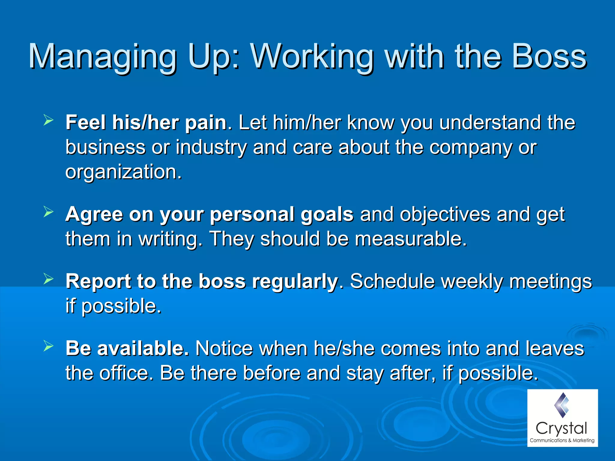 Managing Up: Working with the BossManaging Up: Working with the Boss
 Feel his/her painFeel his/her pain. Let him/her know you understand the. Let him/her know you understand the
business or industry and care about the company orbusiness or industry and care about the company or
organization.organization.
 Agree on your personal goalsAgree on your personal goals and objectives and getand objectives and get
them in writing. They should be measurable.them in writing. They should be measurable.
 Report to the boss regularlyReport to the boss regularly. Schedule weekly meetings. Schedule weekly meetings
if possible.if possible.
 Be available.Be available. Notice when he/she comes into and leavesNotice when he/she comes into and leaves
the office. Be there before and stay after, if possible.the office. Be there before and stay after, if possible.
 