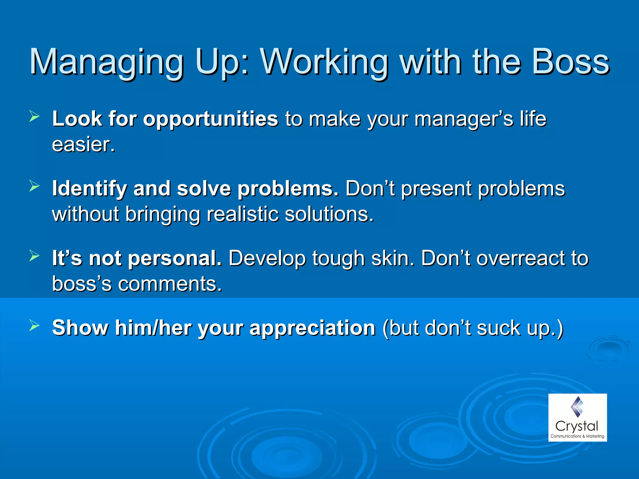 Managing Up: Working with the BossManaging Up: Working with the Boss
 Look for opportunitiesLook for opportunities to make your manager’s lifeto make your manager’s life
easier.easier.
 Identify and solve problems.Identify and solve problems. Don’t present problemsDon’t present problems
without bringing realistic solutions.without bringing realistic solutions.
 It’s not personal.It’s not personal. Develop tough skin. Don’t overreact toDevelop tough skin. Don’t overreact to
boss’s comments.boss’s comments.
 Show him/her your appreciationShow him/her your appreciation (but(but don’t suck up.)don’t suck up.)
 