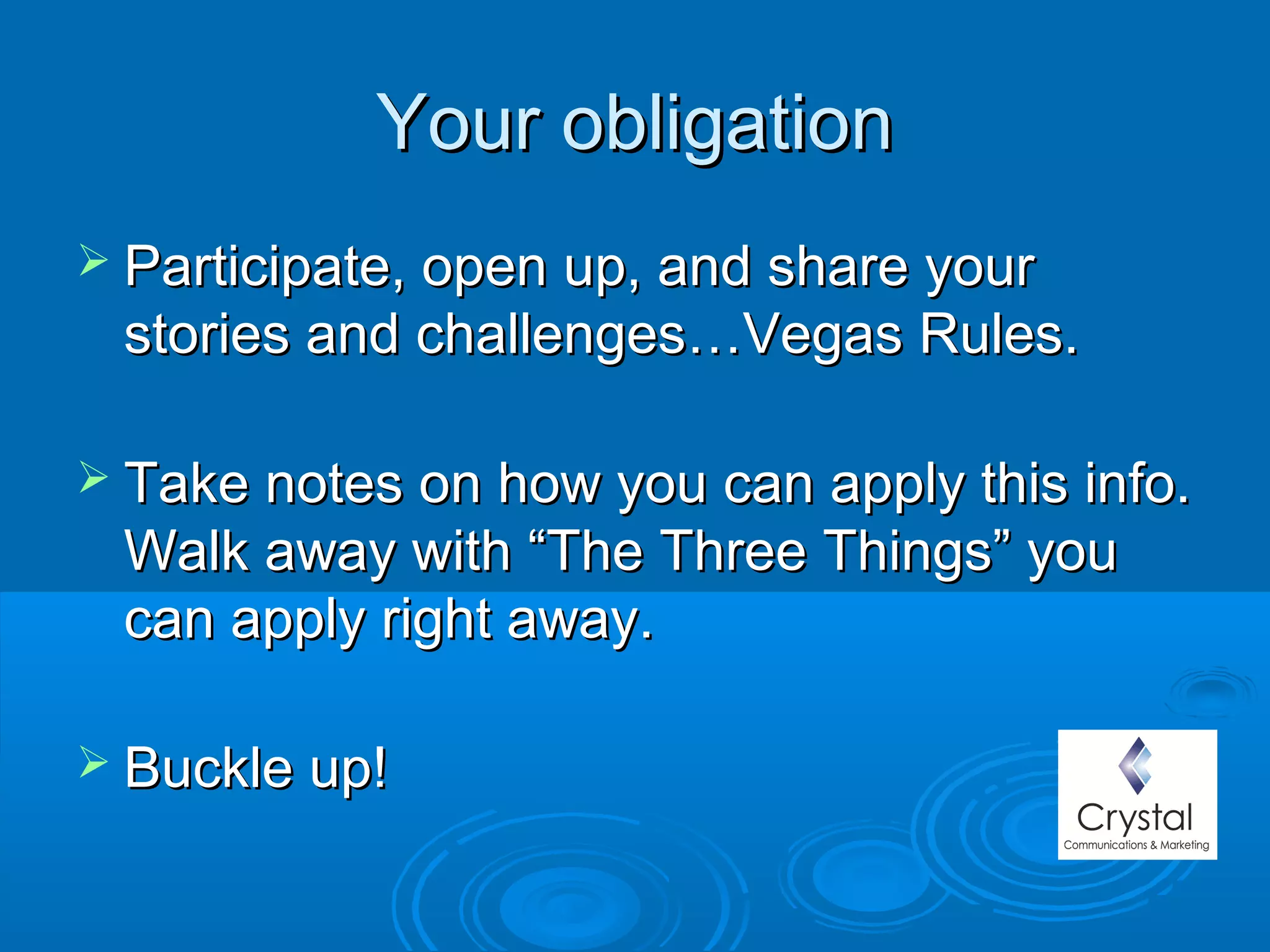Your obligationYour obligation
 Participate, open up, and share yourParticipate, open up, and share your
stories and challenges…Vegas Rules.stories and challenges…Vegas Rules.
 Take notes on how you can apply this info.Take notes on how you can apply this info.
Walk away with “The Three Things” youWalk away with “The Three Things” you
can apply right away.can apply right away.
 Buckle up!Buckle up!
 