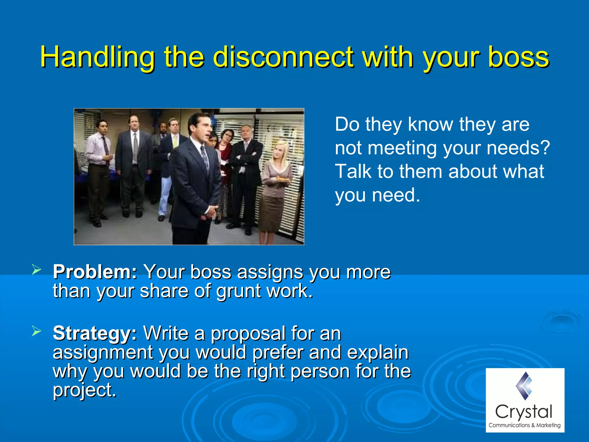 Handling the disconnect with your bossHandling the disconnect with your boss
 Problem:Problem: Your boss assigns you moreYour boss assigns you more
than your share of grunt work.than your share of grunt work.
 Strategy:Strategy: Write a proposal for anWrite a proposal for an
assignment you would prefer and explainassignment you would prefer and explain
why you would be the right person for thewhy you would be the right person for the
project.project.
Do they know they are
not meeting your needs?
Talk to them about what
you need.
 