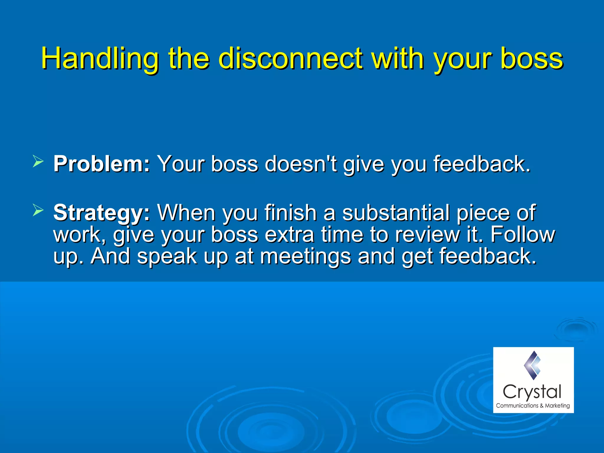 Handling the disconnect with your bossHandling the disconnect with your boss
 Problem: Problem: Your boss doesn't give you feedback.Your boss doesn't give you feedback.
 Strategy: Strategy: When you finish a substantial piece ofWhen you finish a substantial piece of
work, give your boss extra time to review it. Followwork, give your boss extra time to review it. Follow
up. And speak up at meetings and get feedback.up. And speak up at meetings and get feedback.
 