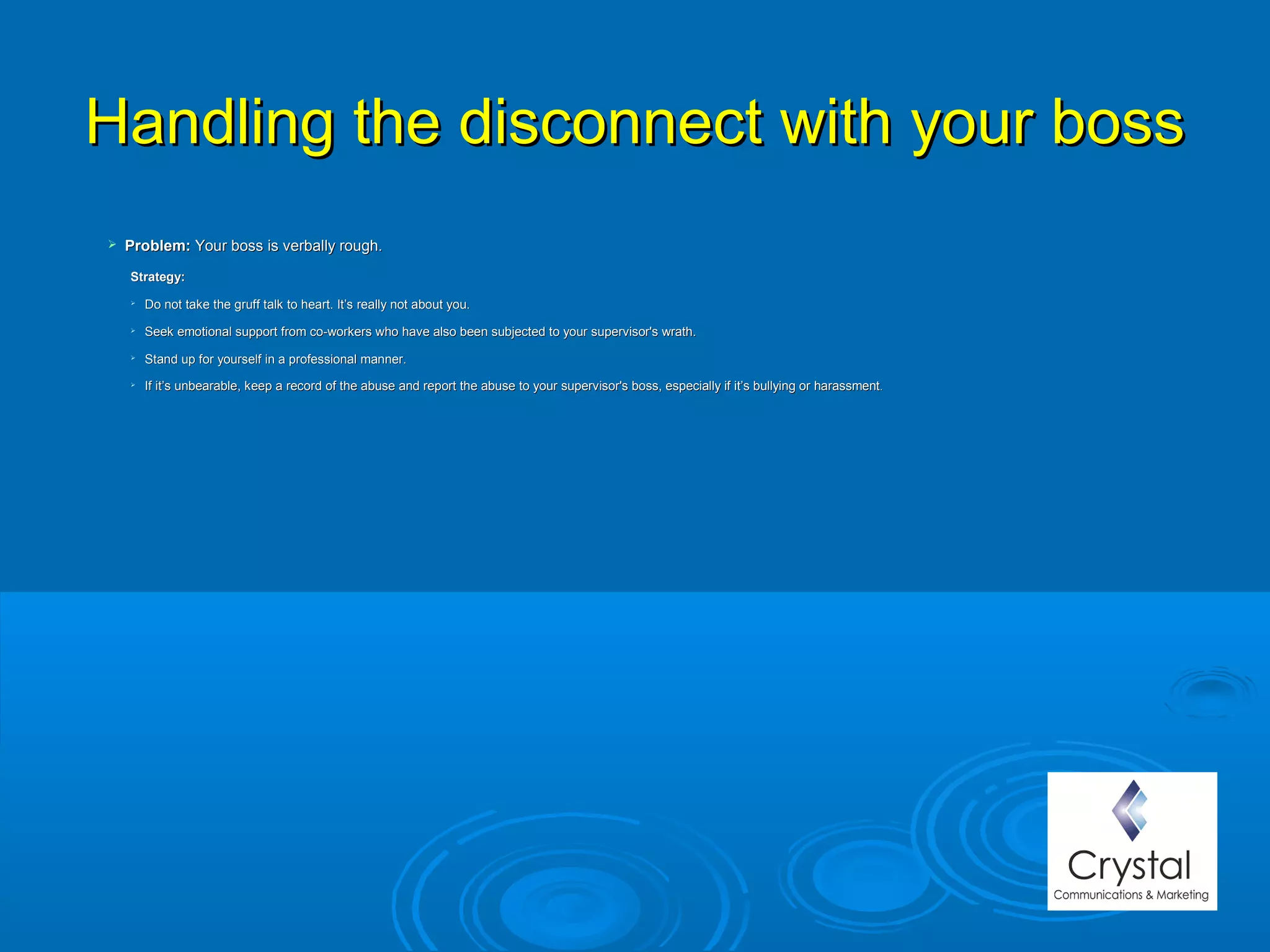 Handling the disconnect with your bossHandling the disconnect with your boss
 Problem: Problem: Your boss is verbally rough.Your boss is verbally rough.
Strategy: Strategy: 

Do not take the gruff talk to heart. It’s really not about you.Do not take the gruff talk to heart. It’s really not about you.

Seek emotional support from co-workers who have also been subjected to your supervisor's wrath.Seek emotional support from co-workers who have also been subjected to your supervisor's wrath.

Stand up for yourself in a professional manner.Stand up for yourself in a professional manner.

If it’s unbearable, keep a record of the abuse and report the abuse to your supervisor's boss, especially if it’s bullying or harassmentIf it’s unbearable, keep a record of the abuse and report the abuse to your supervisor's boss, especially if it’s bullying or harassment..
 