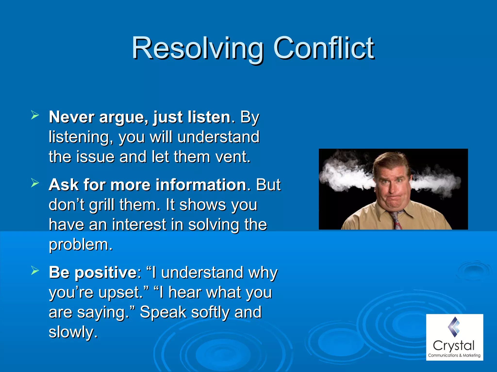 Resolving ConflictResolving Conflict
 Never argue, just listenNever argue, just listen. By. By
listening, you will understandlistening, you will understand
the issue and let them vent.the issue and let them vent.
 Ask for more informationAsk for more information. But. But
don’t grill them. It shows youdon’t grill them. It shows you
have an interest in solving thehave an interest in solving the
problem.problem.  
 Be positiveBe positive: “I understand why: “I understand why
you’re upset.” “I hear what youyou’re upset.” “I hear what you
are saying.” Speak softly andare saying.” Speak softly and
slowly.slowly.
 
