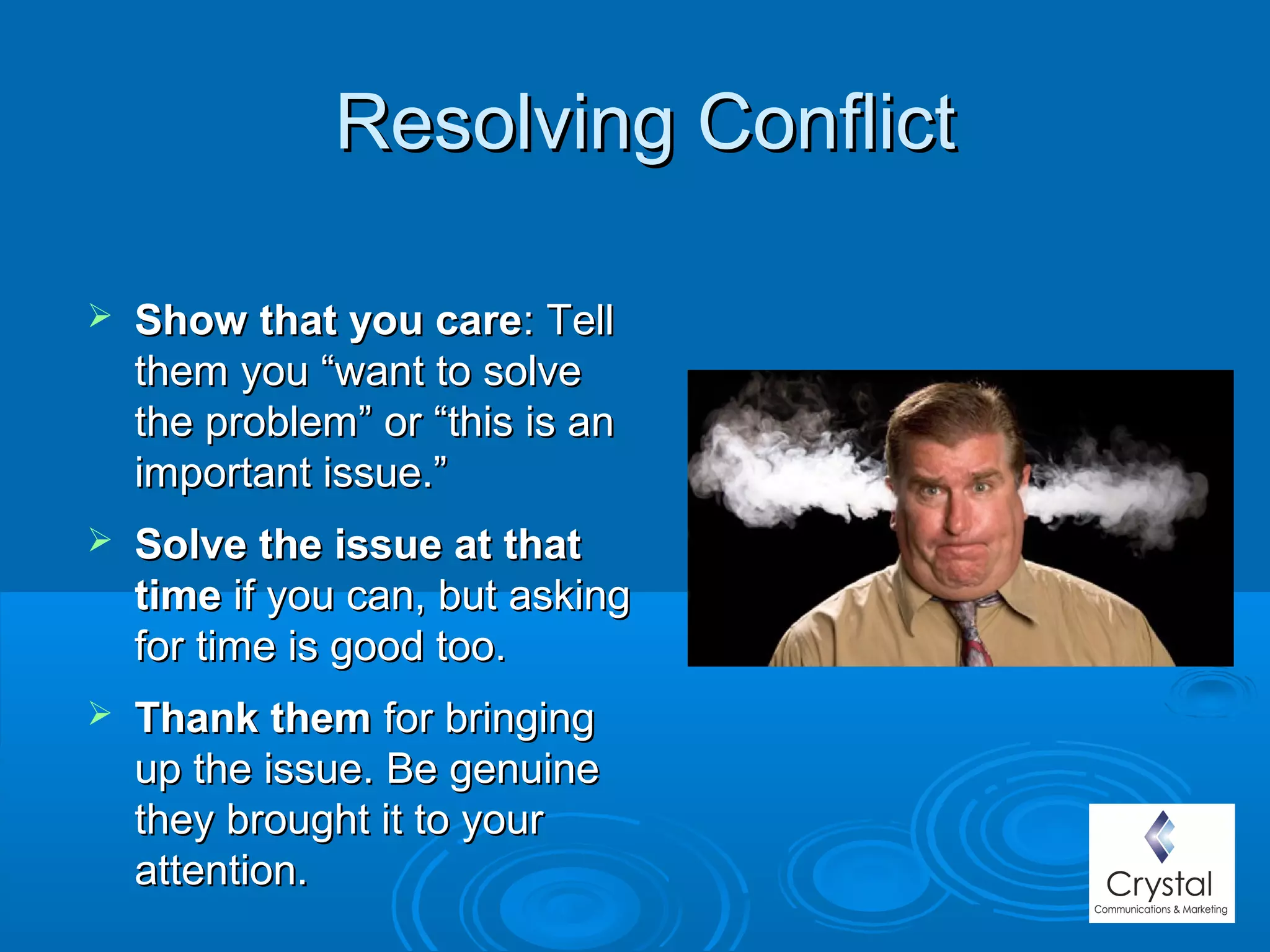Resolving ConflictResolving Conflict
 Show that you careShow that you care: Tell: Tell
them you “want to solvethem you “want to solve
the problem” or “this is anthe problem” or “this is an
important issue.”important issue.”
 Solve the issue at that Solve the issue at that 
timetime if you can, but askingif you can, but asking
for time is good too.for time is good too.
 Thank themThank them for bringingfor bringing
up the issue. Be genuineup the issue. Be genuine
they brought it to yourthey brought it to your
attention.attention.
 
