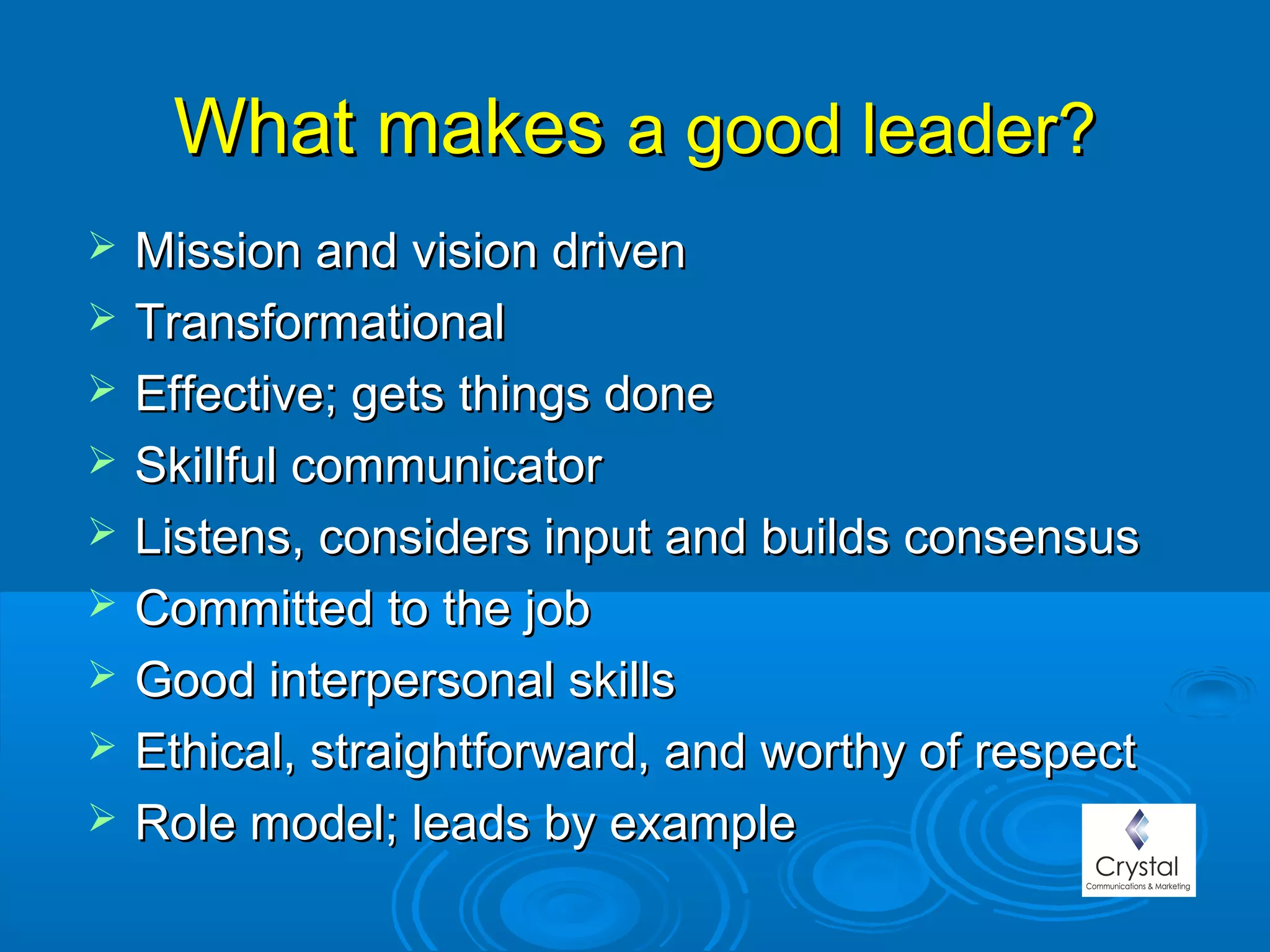 What makesWhat makes a good leader?a good leader?
 Mission and vision drivenMission and vision driven
 TransformationalTransformational
 Effective; gets things doneEffective; gets things done
 Skillful communicatorSkillful communicator
 Listens, considers input and builds consensusListens, considers input and builds consensus
 Committed to the jobCommitted to the job
 Good interpersonal skillsGood interpersonal skills
 Ethical, straightforward, and worthy of respectEthical, straightforward, and worthy of respect
 Role model; leads by exampleRole model; leads by example
 