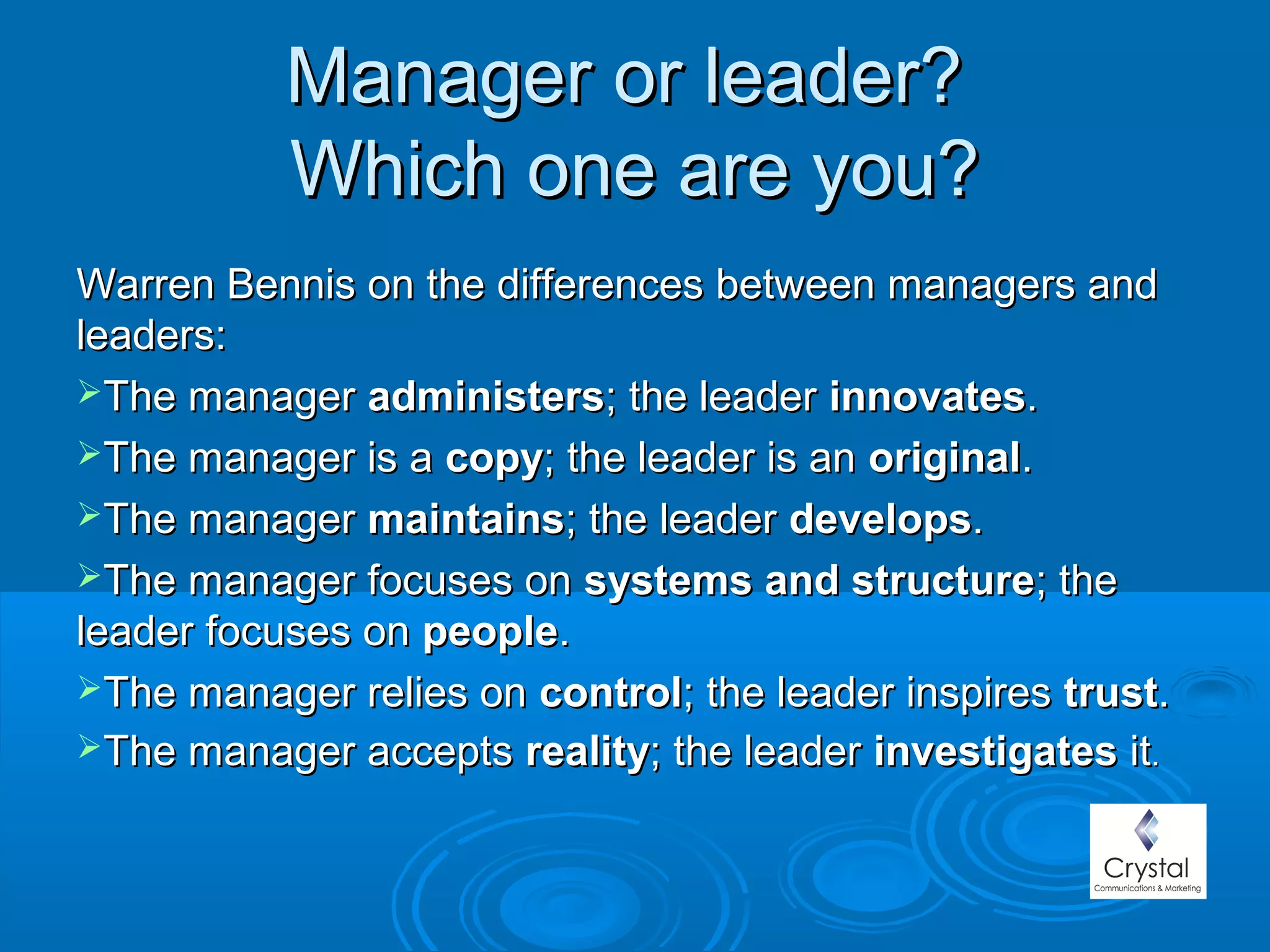 Manager or leader?Manager or leader?
Which one are you?Which one are you?
Warren Bennis on the differences between managers andWarren Bennis on the differences between managers and
leaders:leaders:
The managerThe manager administersadministers; the leader; the leader innovatesinnovates..
The manager is aThe manager is a copycopy; the leader is an; the leader is an originaloriginal..
The managerThe manager maintainsmaintains; the leader; the leader developsdevelops..
The manager focuses onThe manager focuses on systems and structuresystems and structure; the; the
leader focuses onleader focuses on peoplepeople..
The manager relies onThe manager relies on controlcontrol; the leader inspires; the leader inspires trusttrust..
The manager acceptsThe manager accepts realityreality; the leader; the leader investigatesinvestigates itit..
 