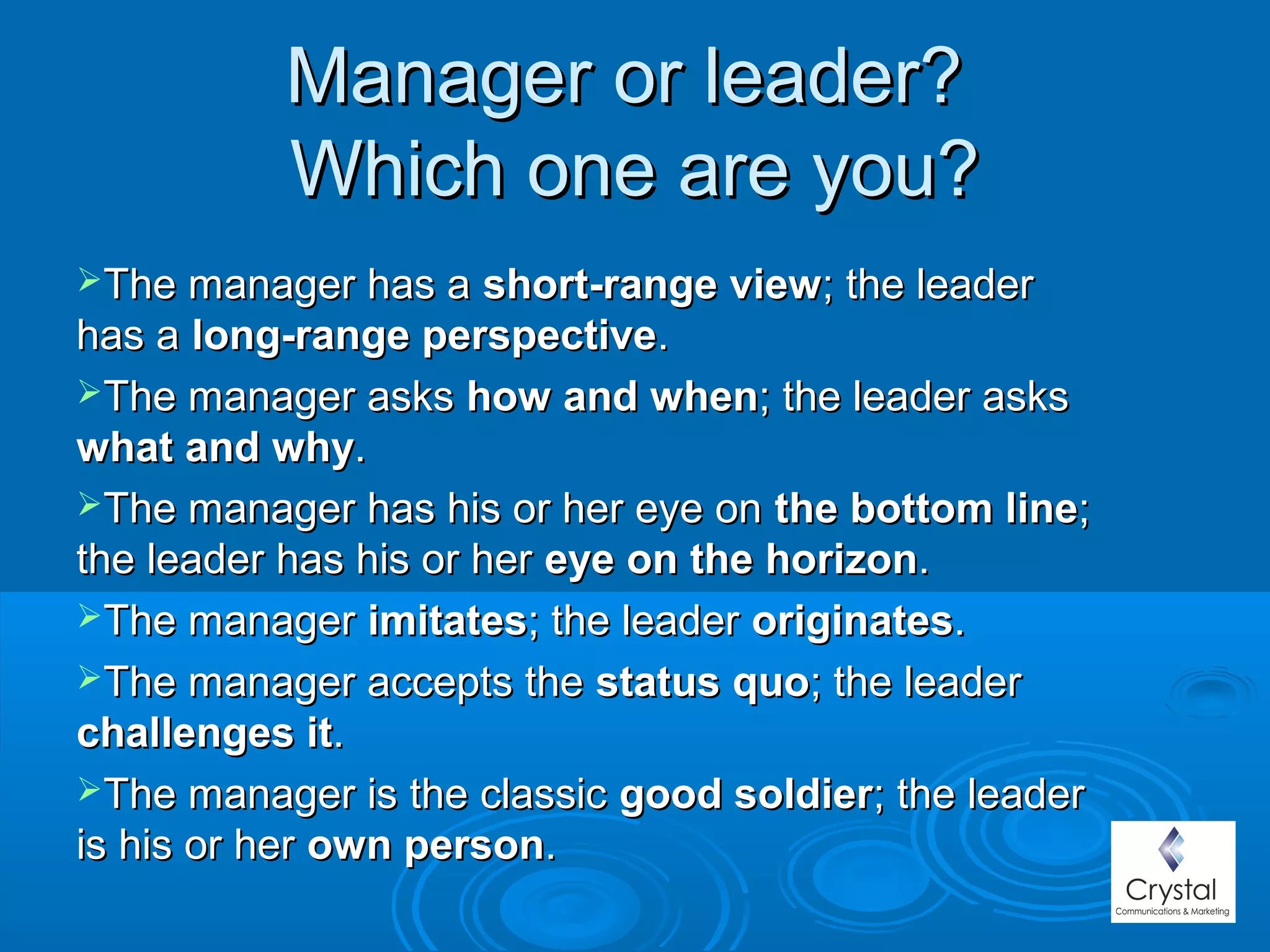 Manager or leader?Manager or leader?
Which one are you?Which one are you?
The manager has aThe manager has a short-range viewshort-range view; the leader; the leader
has ahas a long-range perspectivelong-range perspective..
The manager asksThe manager asks how and whenhow and when; the leader asks; the leader asks
what and whywhat and why..
The manager has his or her eye onThe manager has his or her eye on the bottom linethe bottom line;;
the leader has his or herthe leader has his or her eye on the horizoneye on the horizon..
The managerThe manager imitatesimitates; the leader; the leader originatesoriginates..
The manager accepts theThe manager accepts the status quostatus quo; the leader; the leader
challenges itchallenges it..
The manager is the classicThe manager is the classic good soldiergood soldier; the leader; the leader
is his or heris his or her own personown person..
 