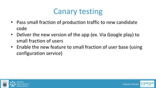 PAGE
Industry Partner
Canary testing
• Pass small fraction of production traffic to new candidate
code
• Deliver the new version of the app (ex. Via Google play) to
small fraction of users
• Enable the new feature to small fraction of user base (using
configuration service)
 