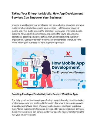 Taking Your Enterprise Mobile: How App Development
Services Can Empower Your Business
Imagine a world where your employees can be productive anywhere, and your
customers have instant access to your services – all through a powerful
mobile app. This guide unlocks the secrets of taking your enterprise mobile,
exploring how app development services can be the key to streamlining
operations, boosting employee satisfaction, and skyrocketing customer
engagement. Get ready to ditch the outdated and embrace the future – the
future where your business fits right in people's pockets.
Boosting Employee Productivity with Custom Workflow Apps
The daily grind can leave employees feeling bogged down by repetitive tasks,
unclear processes, and scattered information. But what if there was a way to
streamline workflows, boost efficiency, and empower your team to achieve
more? Enter custom workflow apps. Developed by app development services,
these innovative tools can be tailored to your specific needs, transforming the
way your employees work.
 