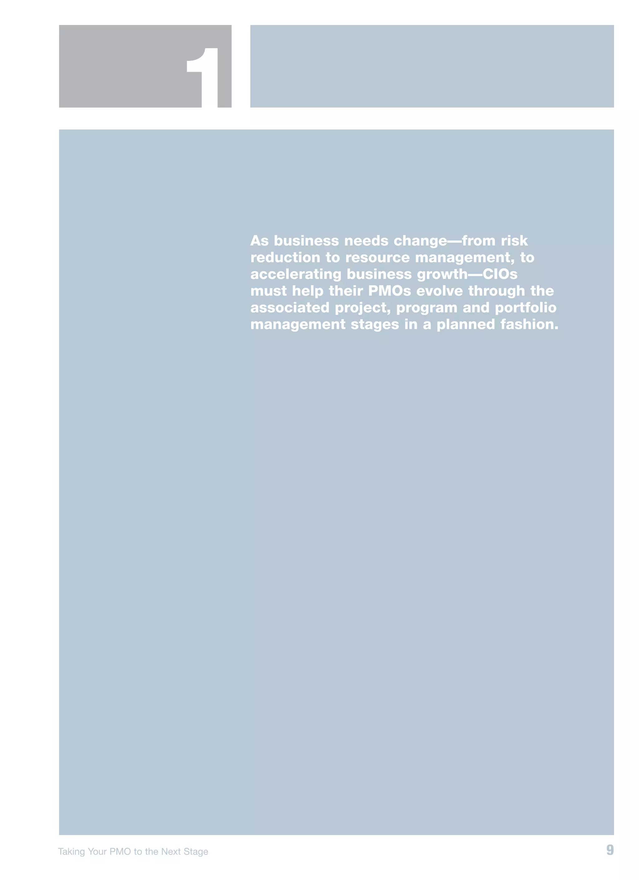 1
                                    As business needs change—from risk
                                    reduction to resource management, to
                                    accelerating business growth—CIOs
                                    must help their PMOs evolve through the
                                    associated project, program and portfolio
                                    management stages in a planned fashion.




Taking Your PMO to the Next Stage                                               9
 