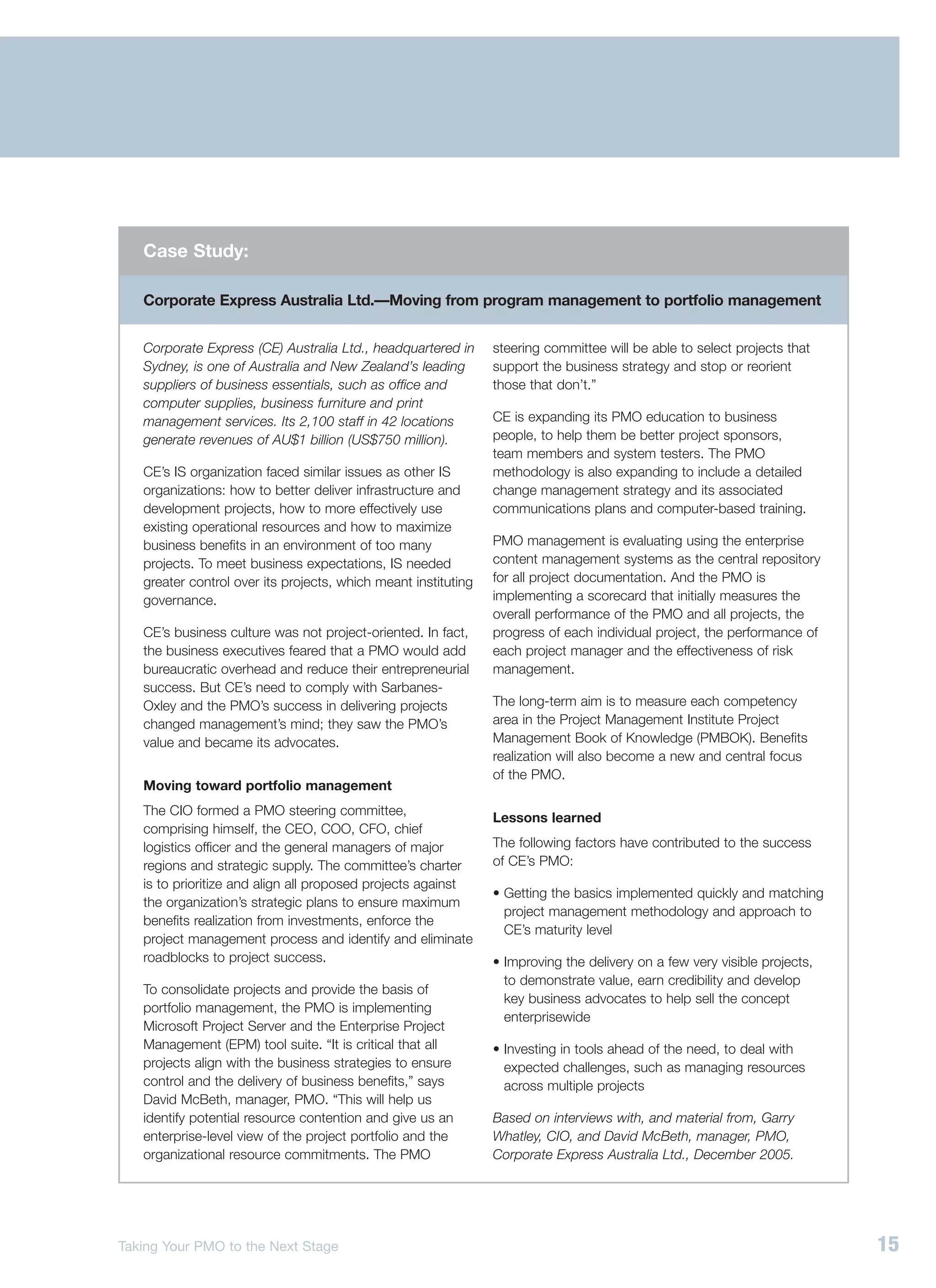 Case Study:

   Corporate Express Australia Ltd.—Moving from program management to portfolio management


   Corporate Express (CE) Australia Ltd., headquartered in      steering committee will be able to select projects that
   Sydney, is one of Australia and New Zealand’s leading        support the business strategy and stop or reorient
   suppliers of business essentials, such as office and         those that don’t.”
   computer supplies, business furniture and print
   management services. Its 2,100 staff in 42 locations         CE is expanding its PMO education to business
   generate revenues of AU$1 billion (US$750 million).          people, to help them be better project sponsors,
                                                                team members and system testers. The PMO
   CE’s IS organization faced similar issues as other IS        methodology is also expanding to include a detailed
   organizations: how to better deliver infrastructure and      change management strategy and its associated
   development projects, how to more effectively use            communications plans and computer-based training.
   existing operational resources and how to maximize
   business benefits in an environment of too many              PMO management is evaluating using the enterprise
   projects. To meet business expectations, IS needed           content management systems as the central repository
   greater control over its projects, which meant instituting   for all project documentation. And the PMO is
   governance.                                                  implementing a scorecard that initially measures the
                                                                overall performance of the PMO and all projects, the
   CE’s business culture was not project-oriented. In fact,     progress of each individual project, the performance of
   the business executives feared that a PMO would add          each project manager and the effectiveness of risk
   bureaucratic overhead and reduce their entrepreneurial       management.
   success. But CE’s need to comply with Sarbanes-
   Oxley and the PMO’s success in delivering projects           The long-term aim is to measure each competency
   changed management’s mind; they saw the PMO’s                area in the Project Management Institute Project
   value and became its advocates.                              Management Book of Knowledge (PMBOK). Benefits
                                                                realization will also become a new and central focus
                                                                of the PMO.
   Moving toward portfolio management
   The CIO formed a PMO steering committee,
                                                                Lessons learned
   comprising himself, the CEO, COO, CFO, chief
   logistics officer and the general managers of major          The following factors have contributed to the success
   regions and strategic supply. The committee’s charter        of CE’s PMO:
   is to prioritize and align all proposed projects against
                                                                • Getting the basics implemented quickly and matching
   the organization’s strategic plans to ensure maximum
                                                                  project management methodology and approach to
   benefits realization from investments, enforce the
                                                                  CE’s maturity level
   project management process and identify and eliminate
   roadblocks to project success.                               • Improving the delivery on a few very visible projects,
                                                                  to demonstrate value, earn credibility and develop
   To consolidate projects and provide the basis of
                                                                  key business advocates to help sell the concept
   portfolio management, the PMO is implementing
                                                                  enterprisewide
   Microsoft Project Server and the Enterprise Project
   Management (EPM) tool suite. “It is critical that all        • Investing in tools ahead of the need, to deal with
   projects align with the business strategies to ensure          expected challenges, such as managing resources
   control and the delivery of business benefits,” says           across multiple projects
   David McBeth, manager, PMO. “This will help us
   identify potential resource contention and give us an        Based on interviews with, and material from, Garry
   enterprise-level view of the project portfolio and the       Whatley, CIO, and David McBeth, manager, PMO,
   organizational resource commitments. The PMO                 Corporate Express Australia Ltd., December 2005.




Taking Your PMO to the Next Stage                                                                                          15
 